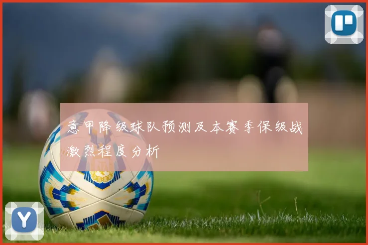 意甲降级球队预测及本赛季保级战激烈程度分析