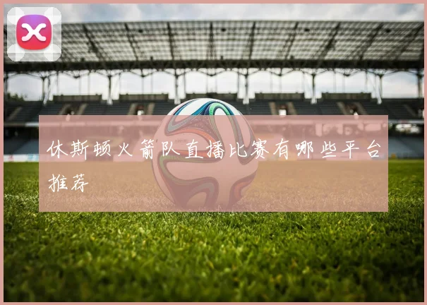 休斯顿火箭队直播比赛有哪些平台推荐