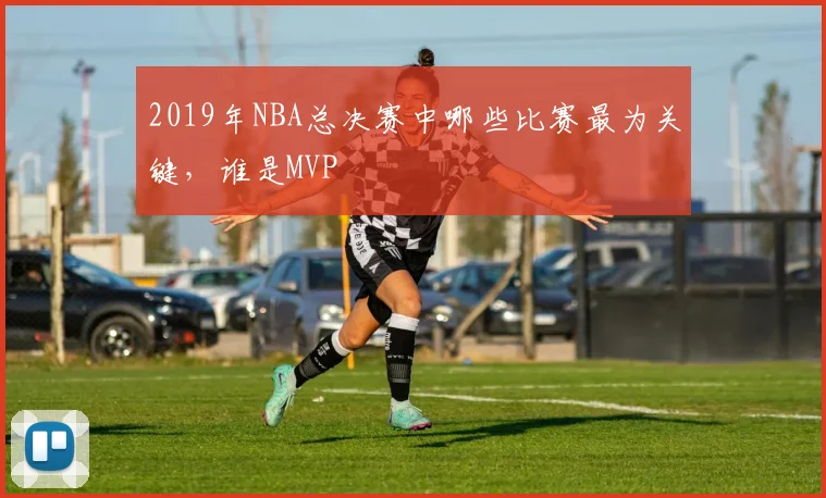 2019年NBA总决赛中哪些比赛最为关键，谁是MVP
