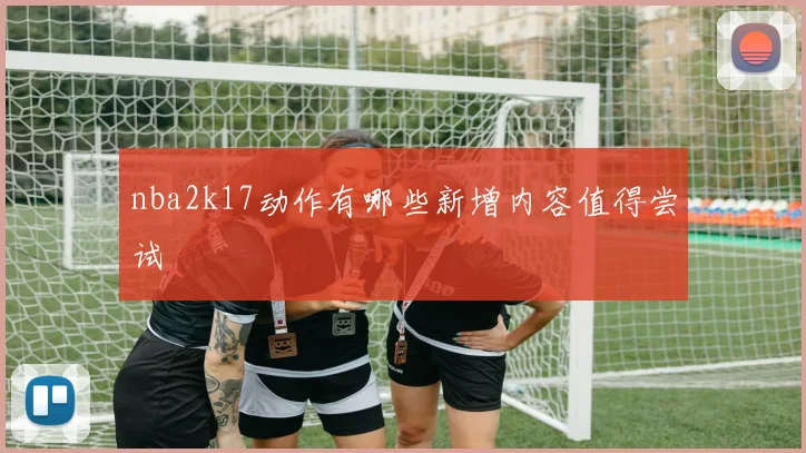 nba2k17动作有哪些新增内容值得尝试